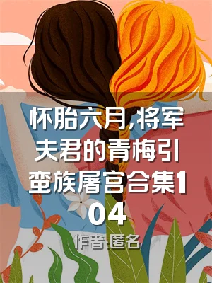 怀胎六月，将军夫君的青梅引蛮族屠宫合集104