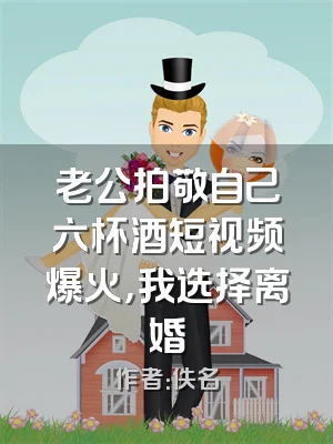 老公拍敬自己六杯酒短视频爆火，我选择离婚