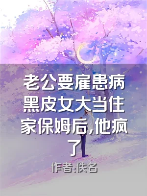 老公要雇患病黑皮女大当住家保姆后，他疯了