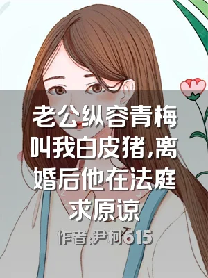 老公纵容青梅叫我白皮猪，离婚后他在法庭求原谅