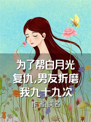 为了帮白月光复仇，男友折磨我九十九次
